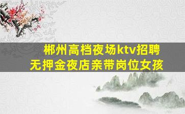 郴州高档夜场ktv招聘无押金夜店亲带岗位女孩